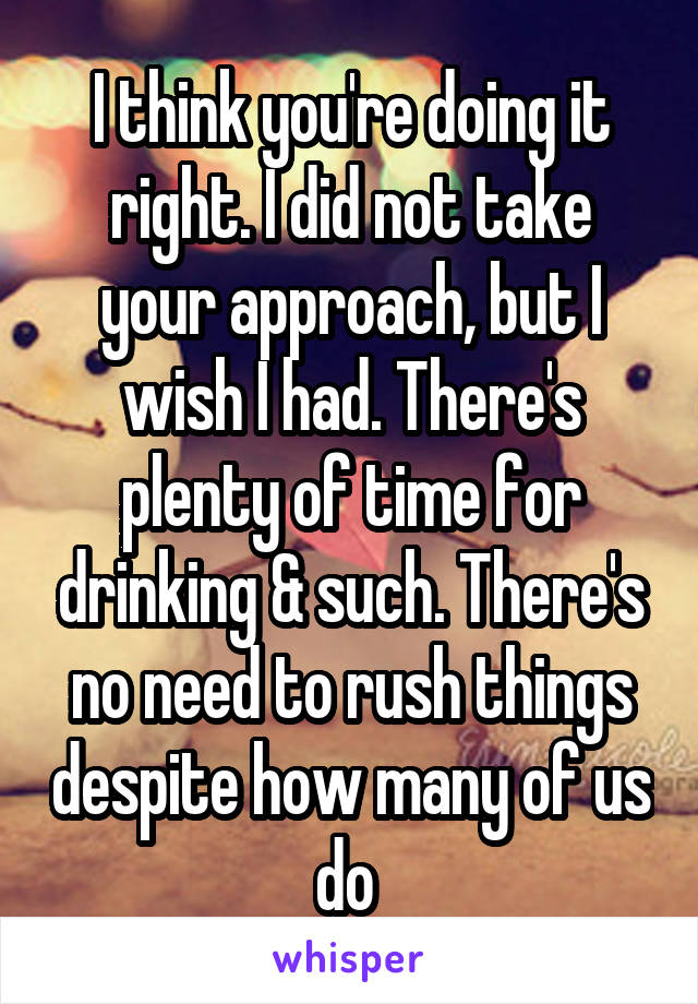 I think you're doing it right. I did not take your approach, but I wish I had. There's plenty of time for drinking & such. There's no need to rush things despite how many of us do 