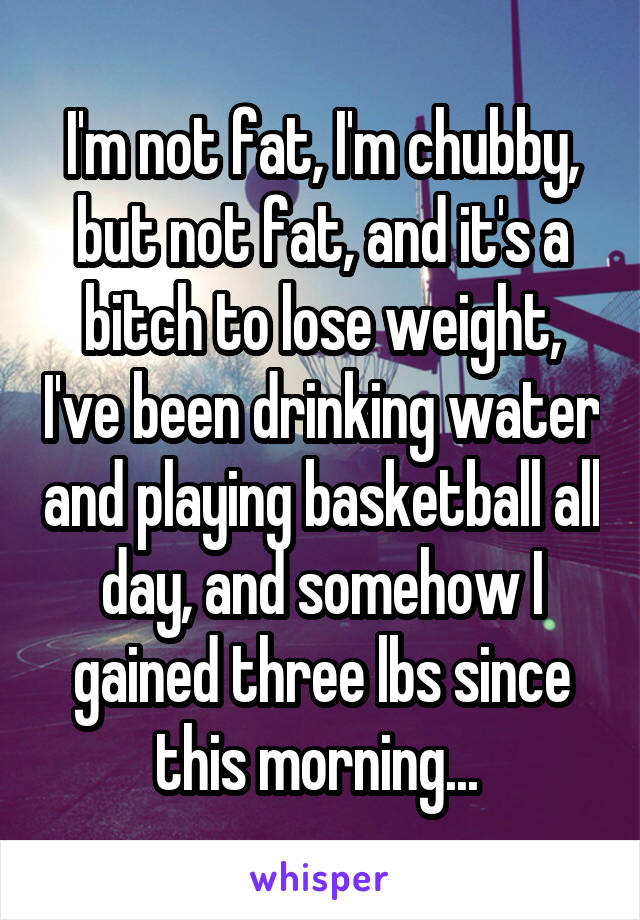 I'm not fat, I'm chubby, but not fat, and it's a bitch to lose weight, I've been drinking water and playing basketball all day, and somehow I gained three lbs since this morning... 