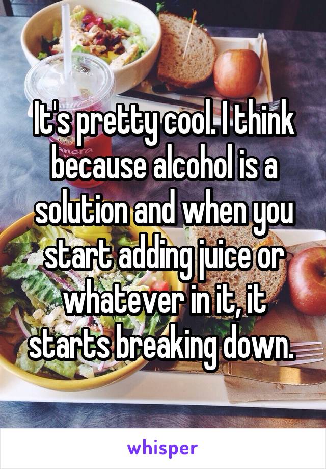 It's pretty cool. I think because alcohol is a solution and when you start adding juice or whatever in it, it starts breaking down. 