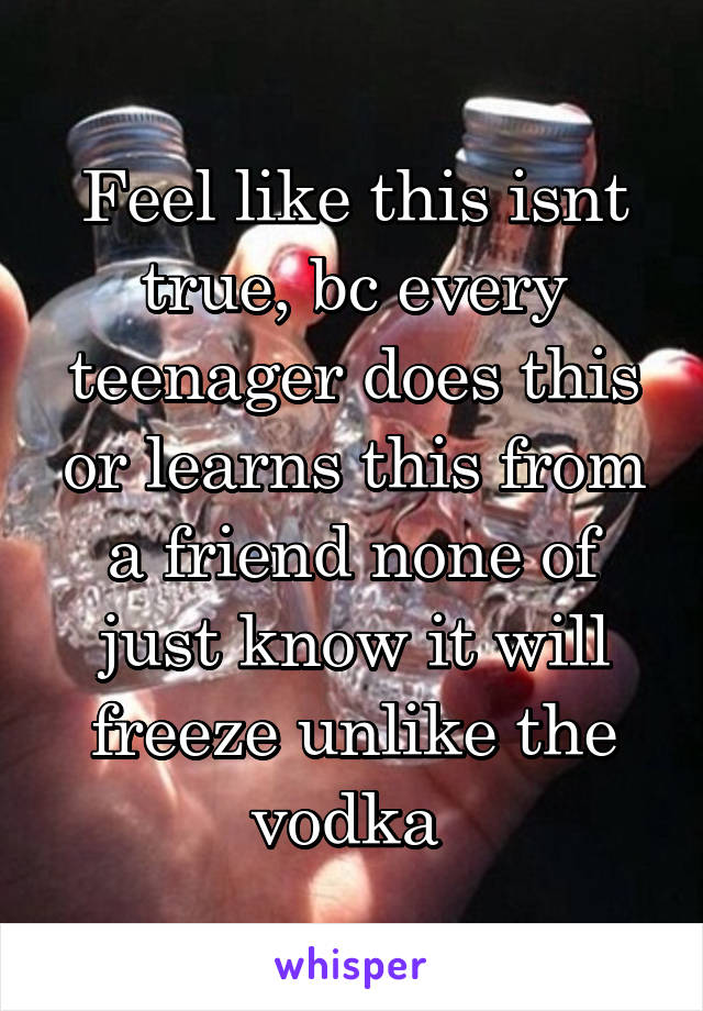Feel like this isnt true, bc every teenager does this or learns this from a friend none of just know it will freeze unlike the vodka 