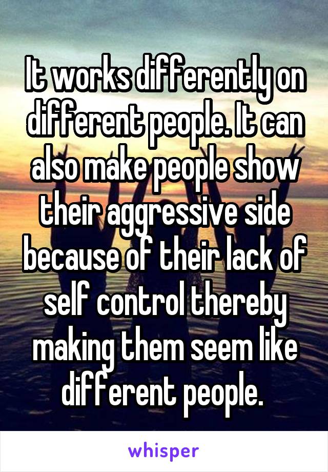 It works differently on different people. It can also make people show their aggressive side because of their lack of self control thereby making them seem like different people. 