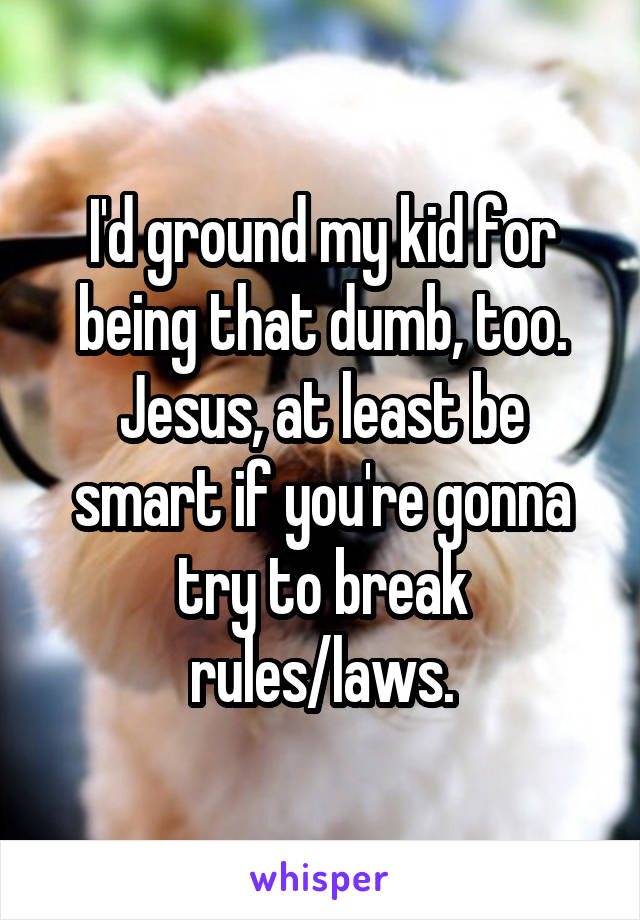 I'd ground my kid for being that dumb, too. Jesus, at least be smart if you're gonna try to break rules/laws.