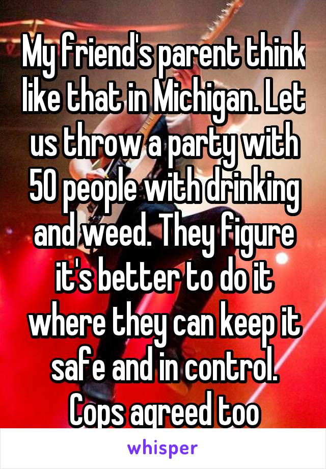 My friend's parent think like that in Michigan. Let us throw a party with 50 people with drinking and weed. They figure it's better to do it where they can keep it safe and in control. Cops agreed too