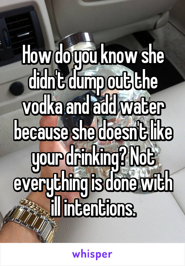 How do you know she didn't dump out the vodka and add water because she doesn't like your drinking? Not everything is done with ill intentions.