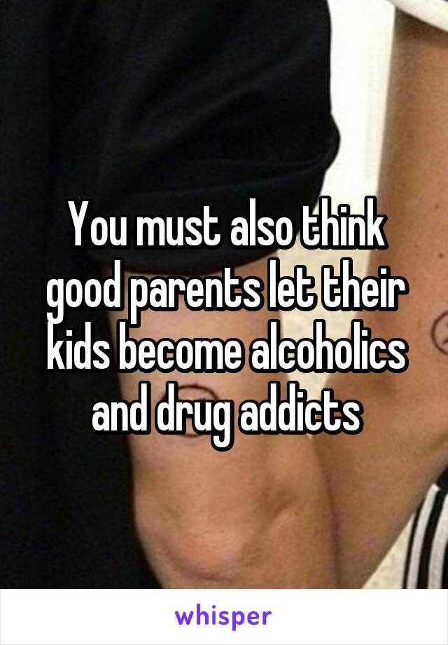 You must also think good parents let their kids become alcoholics and drug addicts