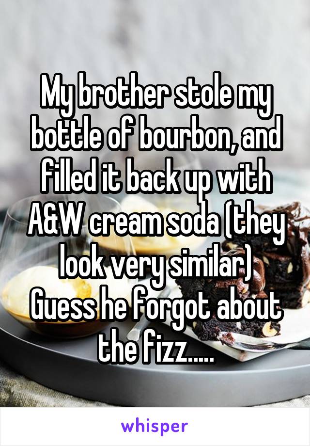 My brother stole my bottle of bourbon, and filled it back up with A&W cream soda (they look very similar)
Guess he forgot about the fizz.....