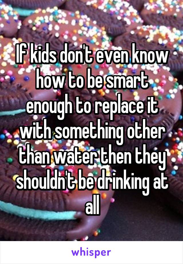 If kids don't even know how to be smart enough to replace it with something other than water then they shouldn't be drinking at all