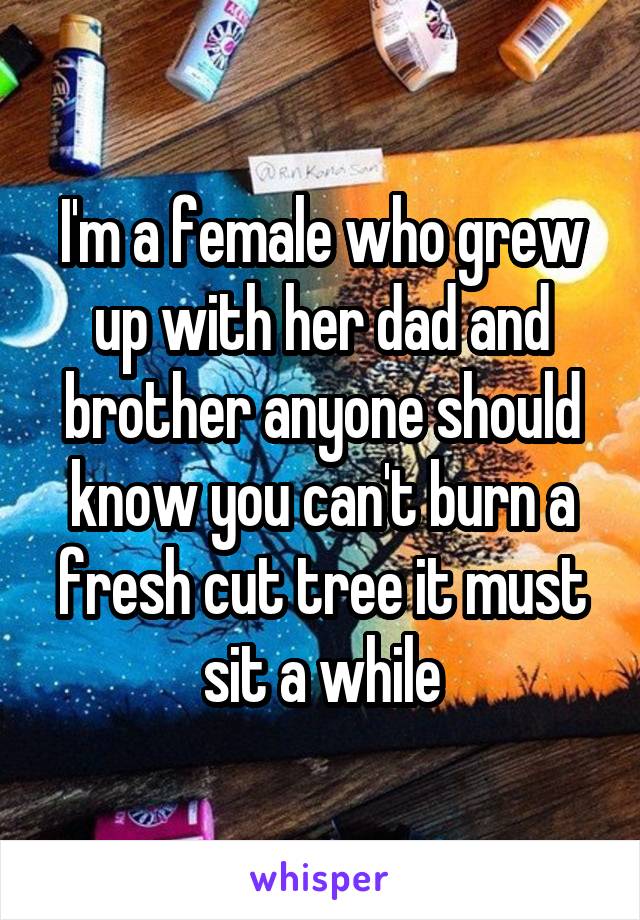I'm a female who grew up with her dad and brother anyone should know you can't burn a fresh cut tree it must sit a while