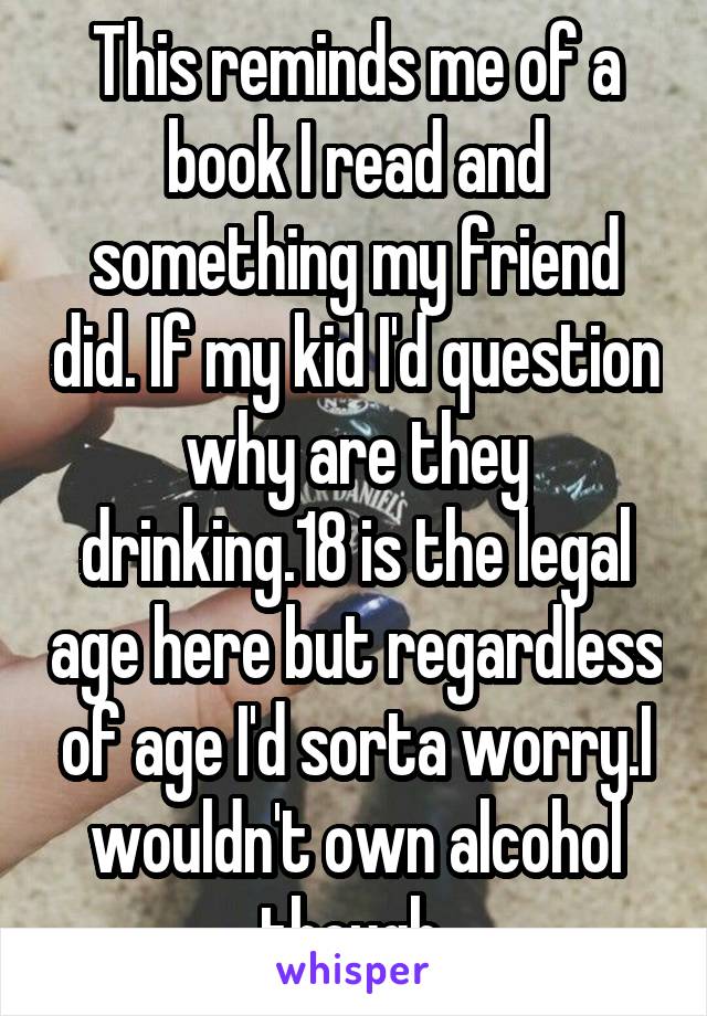 This reminds me of a book I read and something my friend did. If my kid I'd question why are they drinking.18 is the legal age here but regardless of age I'd sorta worry.I wouldn't own alcohol though 