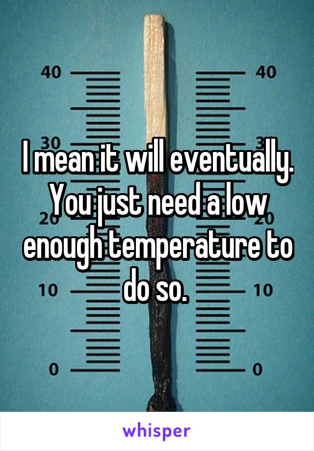 I mean it will eventually. You just need a low enough temperature to do so. 