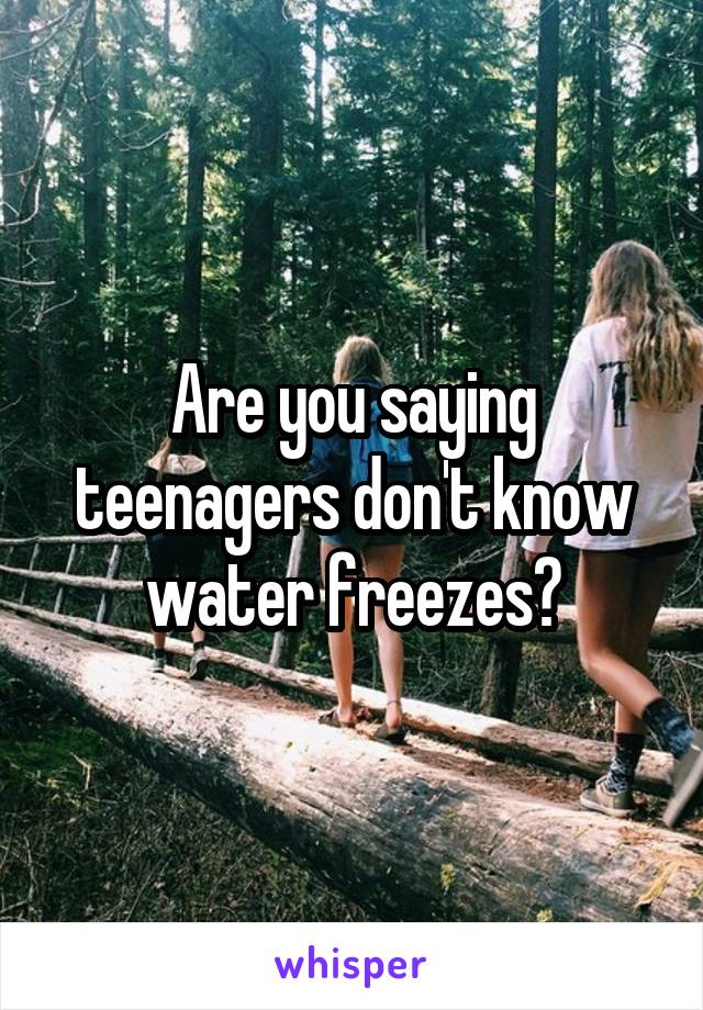 Are you saying teenagers don't know water freezes?