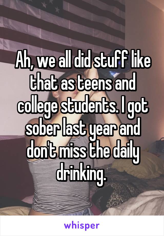 Ah, we all did stuff like that as teens and college students. I got sober last year and don't miss the daily drinking. 