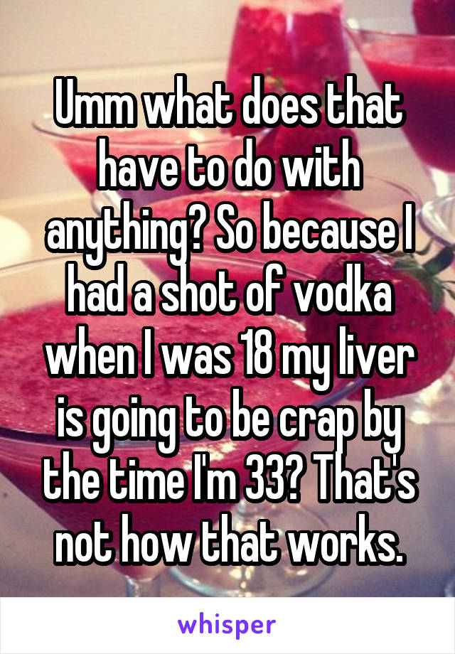 Umm what does that have to do with anything? So because I had a shot of vodka when I was 18 my liver is going to be crap by the time I'm 33? That's not how that works.