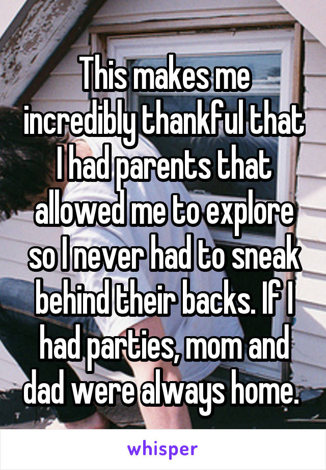 This makes me incredibly thankful that I had parents that allowed me to explore so I never had to sneak behind their backs. If I had parties, mom and dad were always home. 
