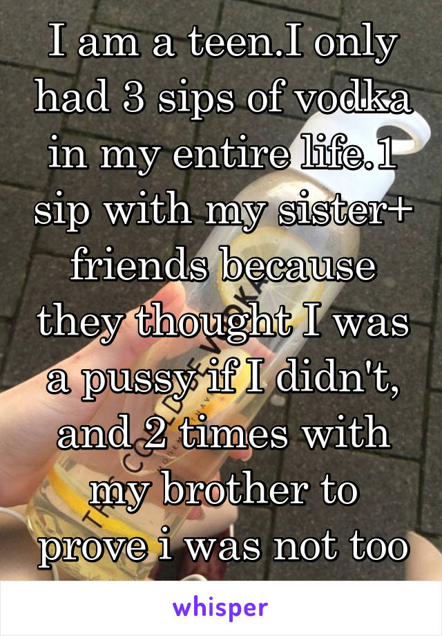 I am a teen.I only had 3 sips of vodka in my entire life.1 sip with my sister+ friends because they thought I was a pussy if I didn't, and 2 times with my brother to prove i was not too scared.