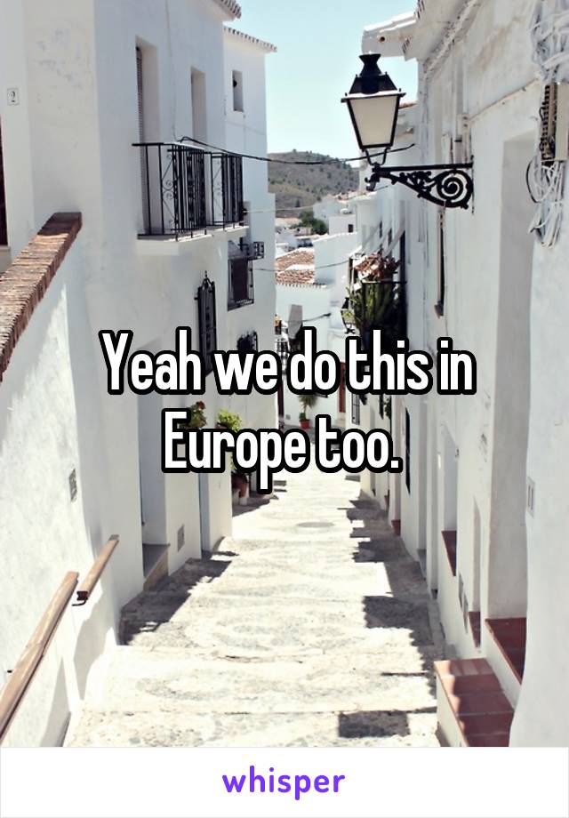 Yeah we do this in Europe too. 