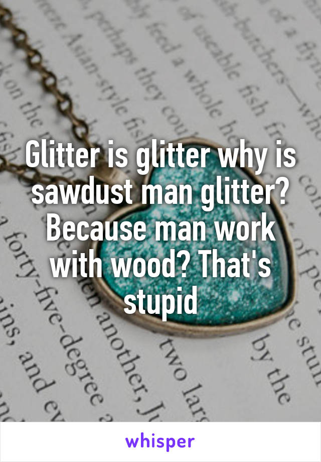 Glitter is glitter why is sawdust man glitter? Because man work with wood? That's stupid