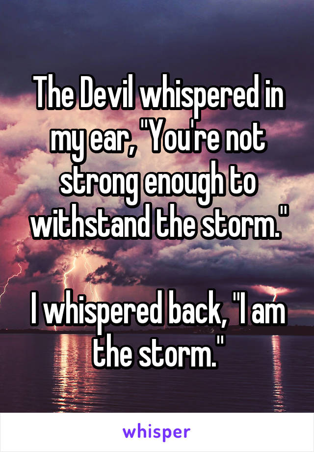 The Devil whispered in my ear, "You're not strong enough to withstand the storm."

I whispered back, "I am the storm."