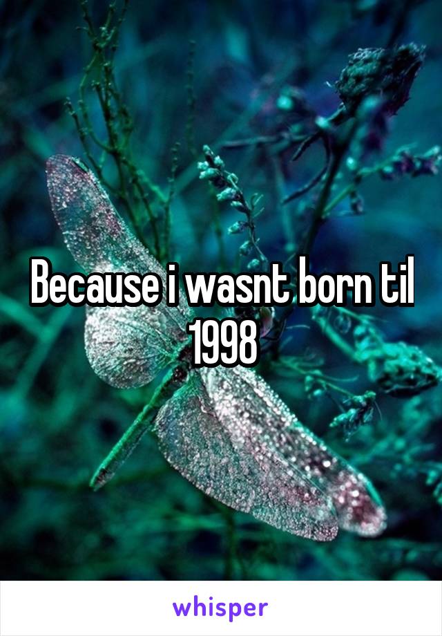 Because i wasnt born til 1998