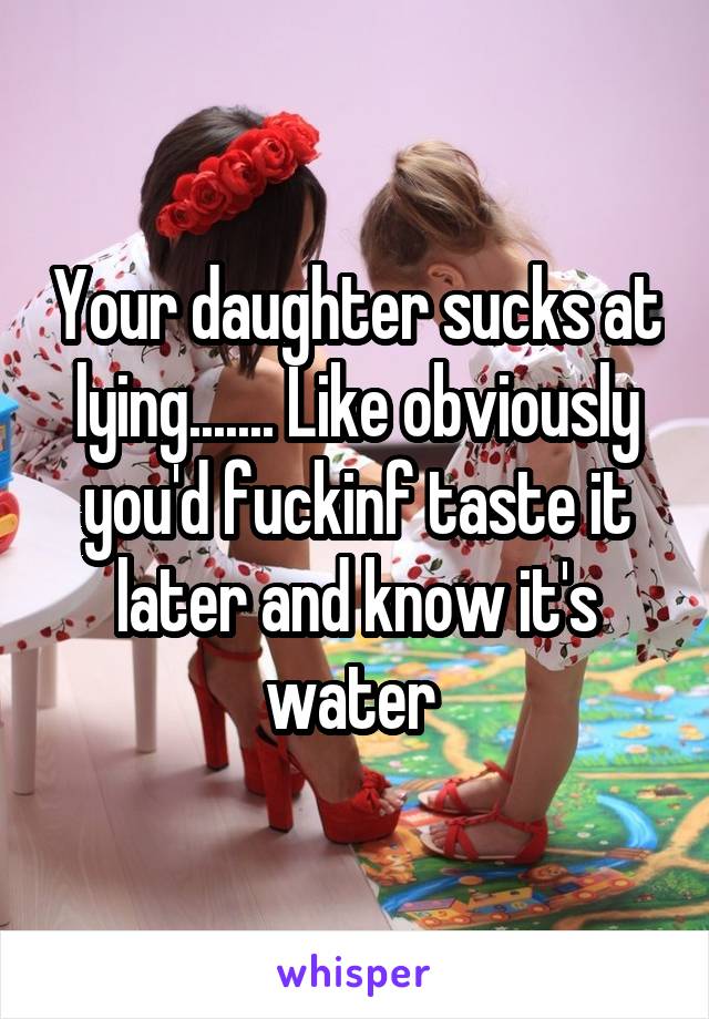 Your daughter sucks at lying....... Like obviously you'd fuckinf taste it later and know it's water 