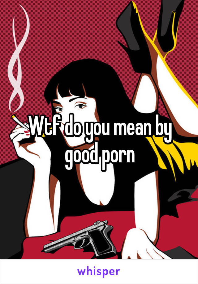 Wtf do you mean by good porn