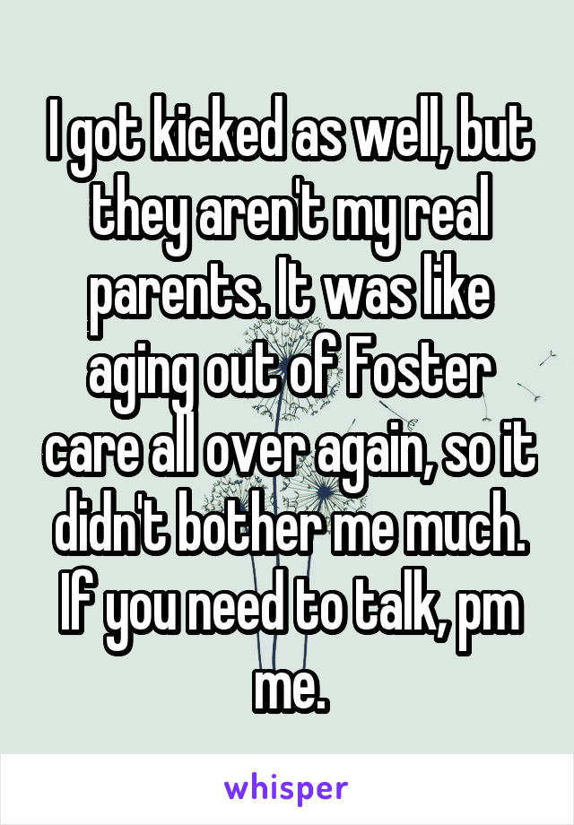 I got kicked as well, but they aren't my real parents. It was like aging out of Foster care all over again, so it didn't bother me much. If you need to talk, pm me.