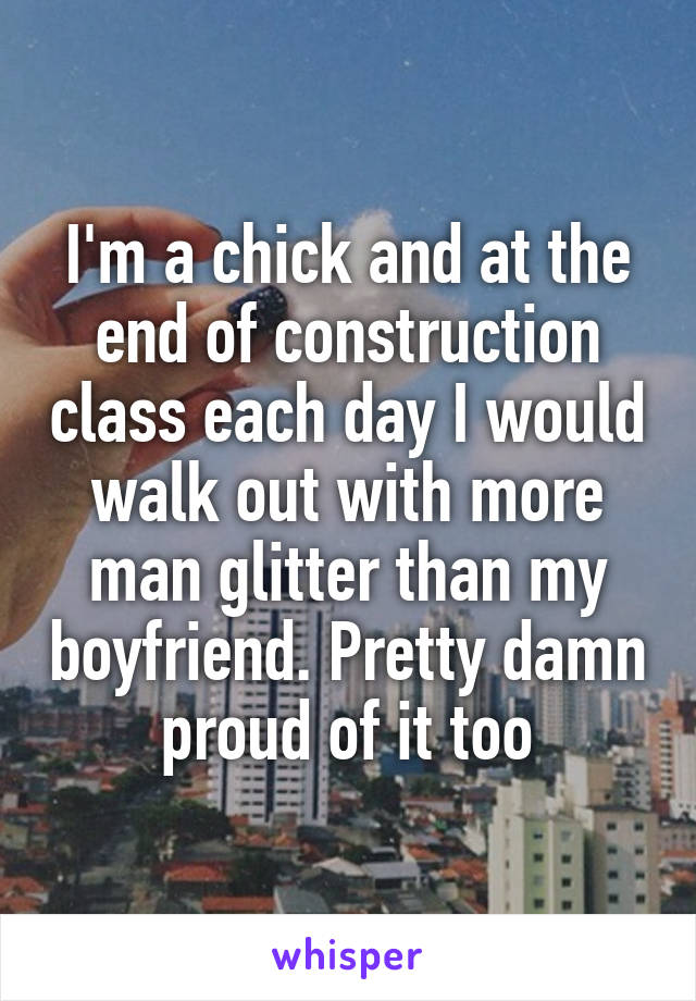 I'm a chick and at the end of construction class each day I would walk out with more man glitter than my boyfriend. Pretty damn proud of it too