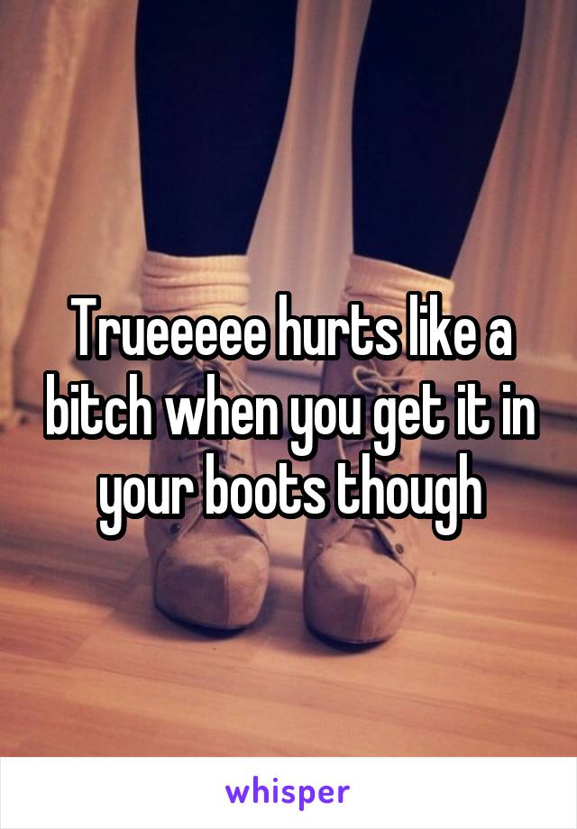 Trueeeee hurts like a bitch when you get it in your boots though