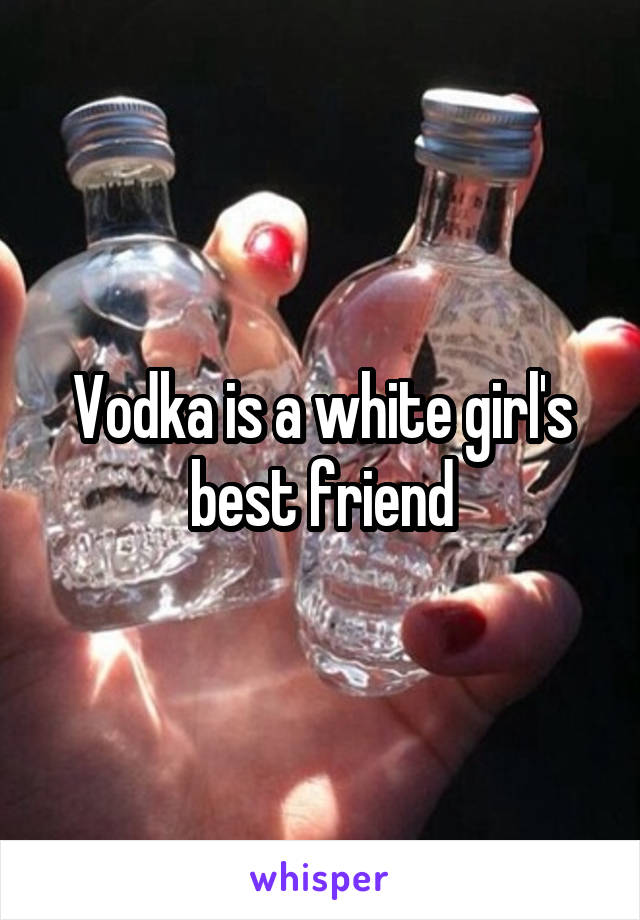 Vodka is a white girl's best friend