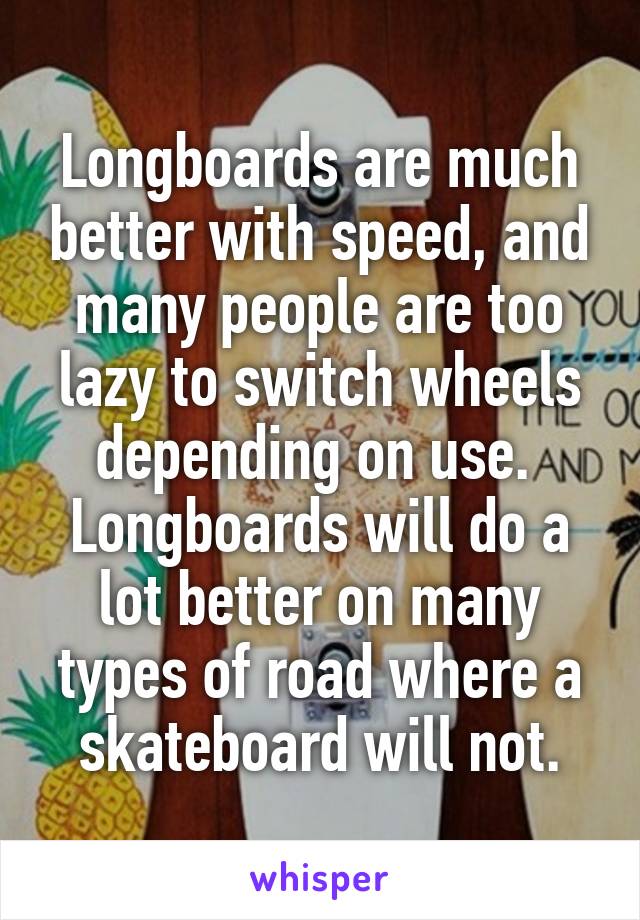 Longboards are much better with speed, and many people are too lazy to switch wheels depending on use.  Longboards will do a lot better on many types of road where a skateboard will not.