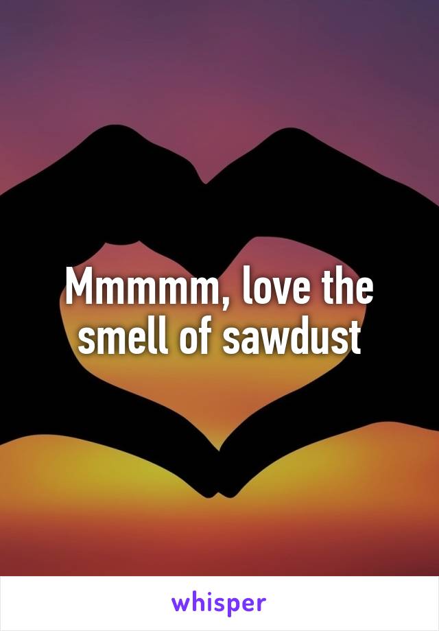 Mmmmm, love the smell of sawdust