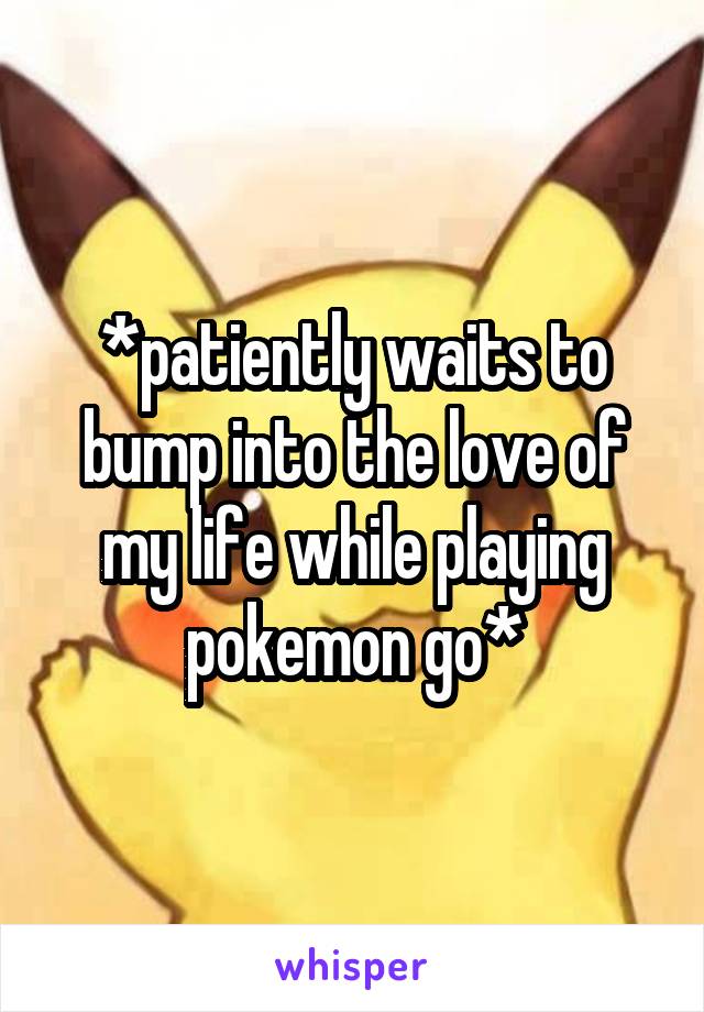 *patiently waits to bump into the love of my life while playing pokemon go*