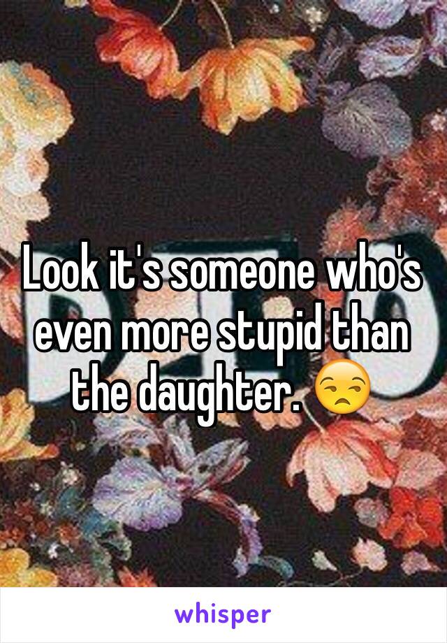 Look it's someone who's even more stupid than the daughter. 😒