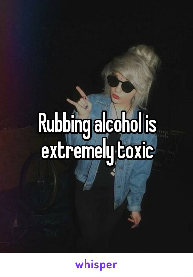 Rubbing alcohol is extremely toxic