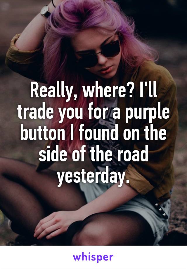 Really, where? I'll trade you for a purple button I found on the side of the road yesterday.