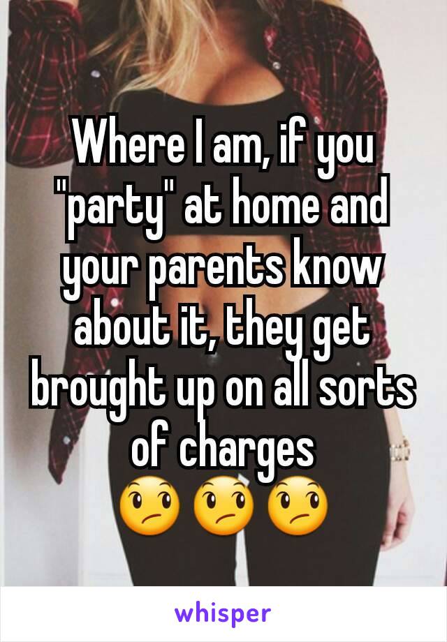 Where I am, if you "party" at home and your parents know about it, they get brought up on all sorts of charges
😞😞😞