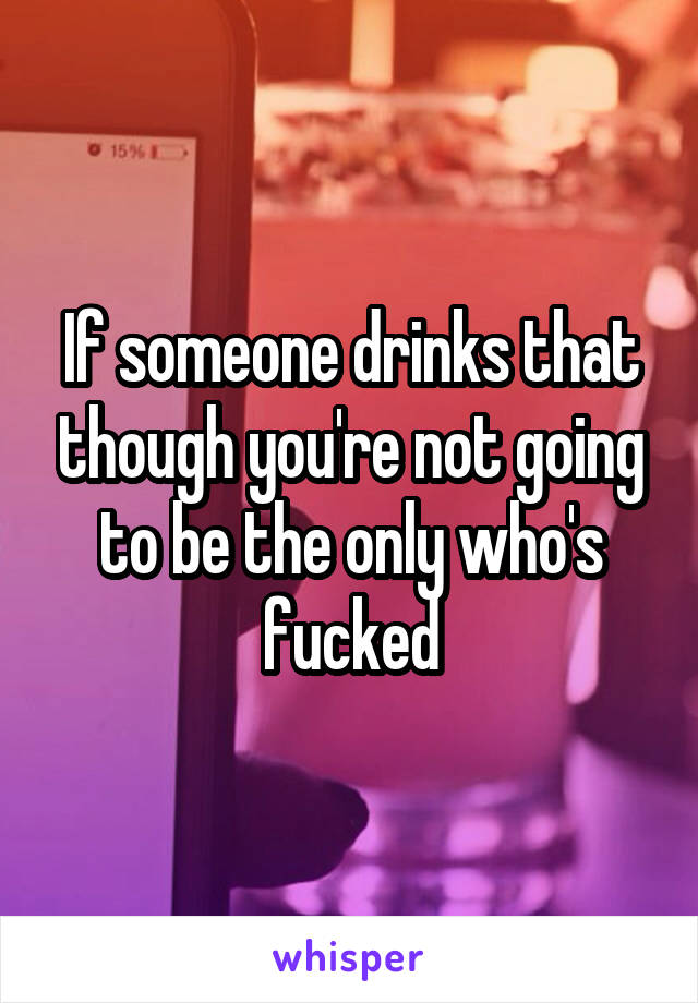 If someone drinks that though you're not going to be the only who's fucked