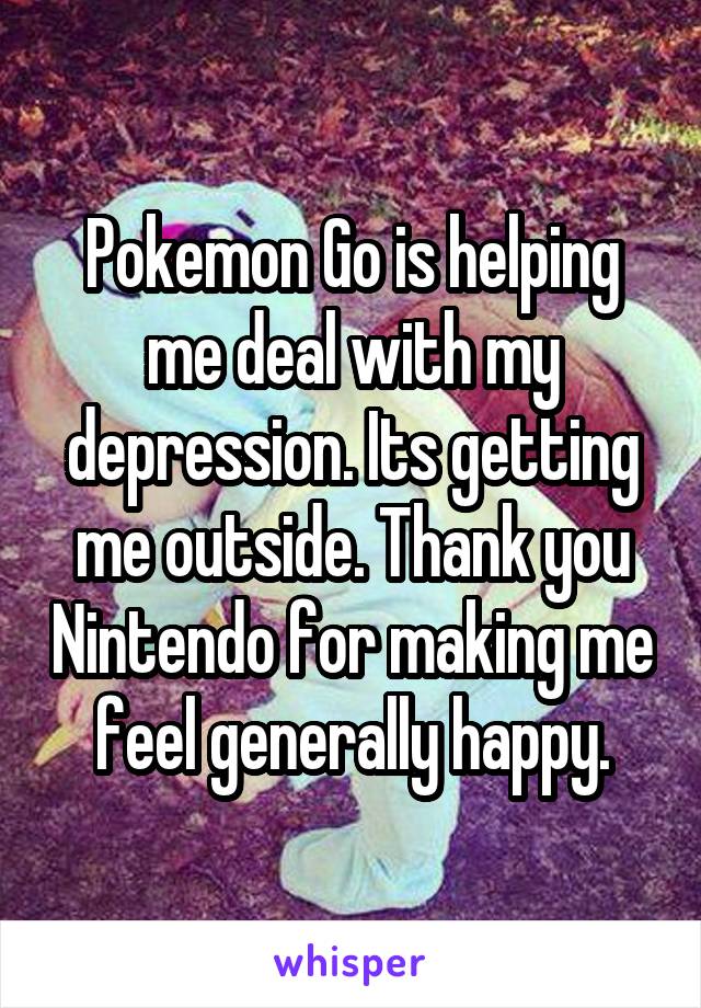 Pokemon Go is helping me deal with my depression. Its getting me outside. Thank you Nintendo for making me feel generally happy.