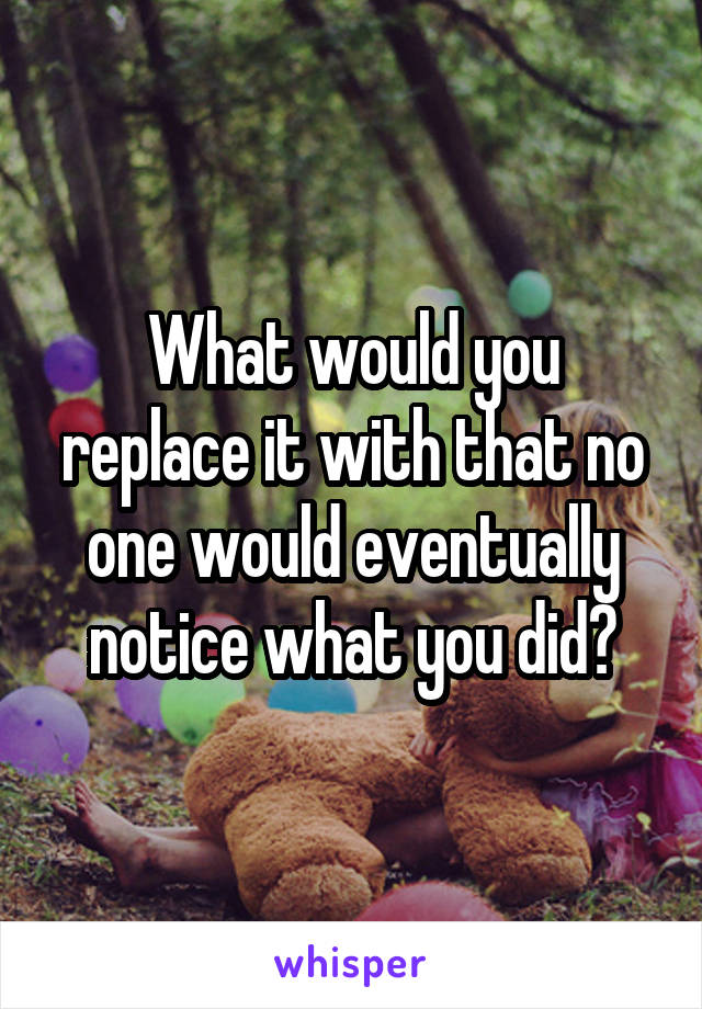 What would you replace it with that no one would eventually notice what you did?