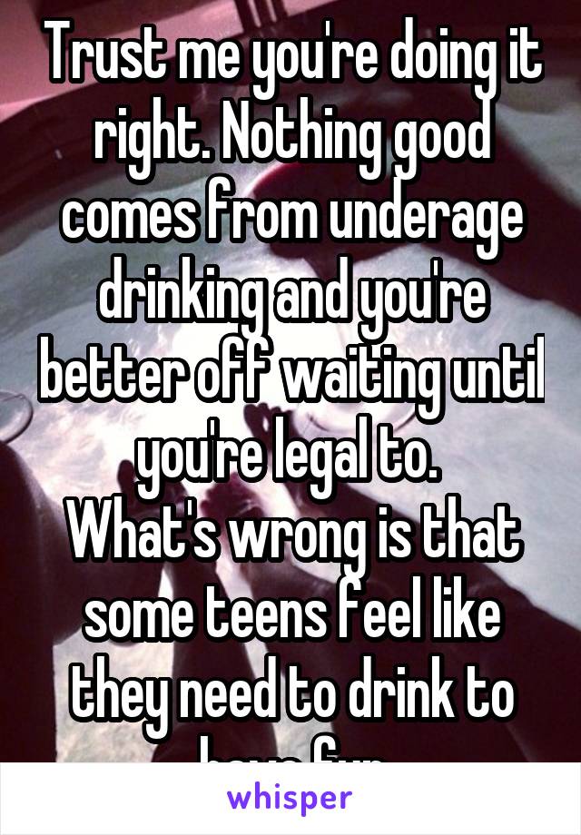 Trust me you're doing it right. Nothing good comes from underage drinking and you're better off waiting until you're legal to. 
What's wrong is that some teens feel like they need to drink to have fun