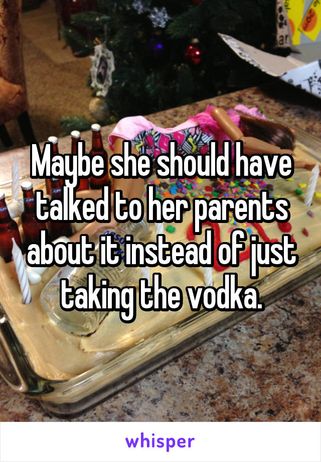 Maybe she should have talked to her parents about it instead of just taking the vodka.