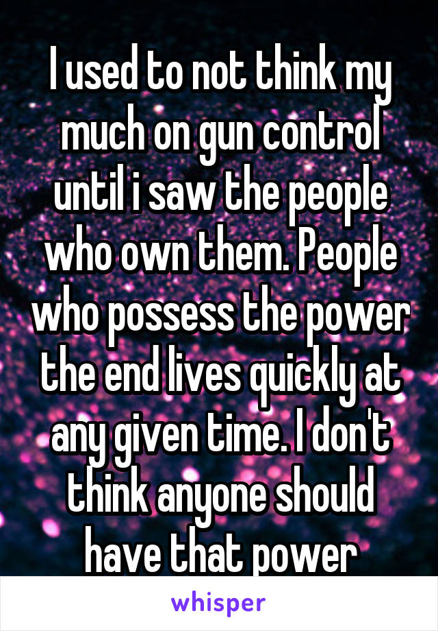 I used to not think my much on gun control until i saw the people who own them. People who possess the power the end lives quickly at any given time. I don't think anyone should have that power