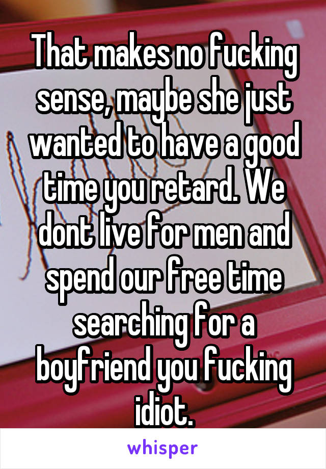 That makes no fucking sense, maybe she just wanted to have a good time you retard. We dont live for men and spend our free time searching for a boyfriend you fucking idiot.