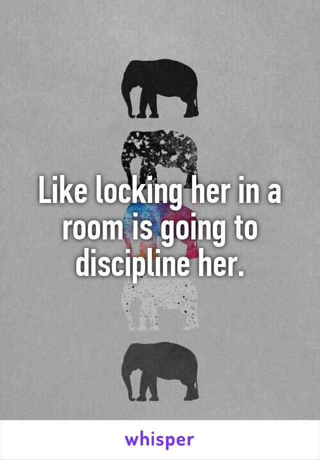Like locking her in a room is going to discipline her.