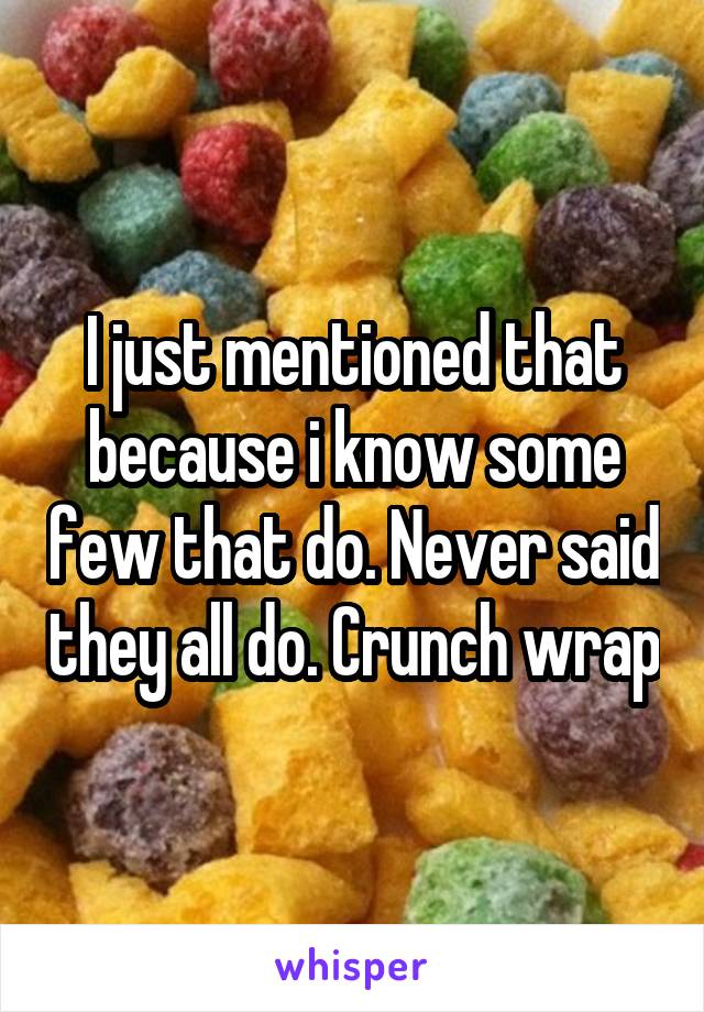 I just mentioned that because i know some few that do. Never said they all do. Crunch wrap