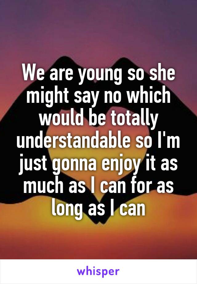 We are young so she might say no which would be totally understandable so I'm just gonna enjoy it as much as I can for as long as I can