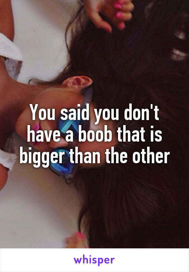 You said you don't have a boob that is bigger than the other