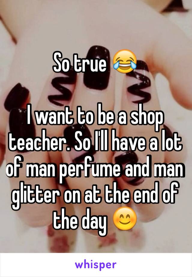 So true 😂

I want to be a shop teacher. So I'll have a lot of man perfume and man glitter on at the end of the day 😊