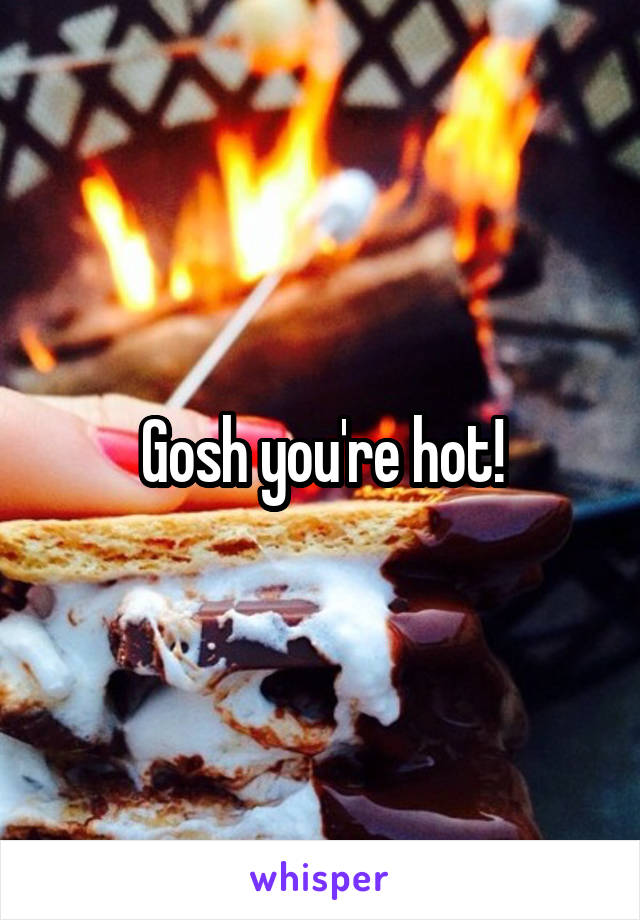 Gosh you're hot!