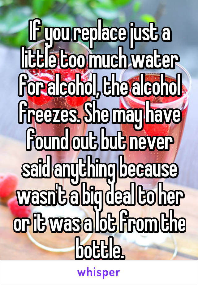 If you replace just a little too much water for alcohol, the alcohol freezes. She may have found out but never said anything because wasn't a big deal to her or it was a lot from the bottle.